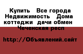 Купить - Все города Недвижимость » Дома, коттеджи, дачи обмен   . Чеченская респ.
